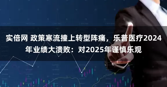 实倍网 政策寒流撞上转型阵痛，乐普医疗2024年业绩大溃败：对2025年谨慎乐观