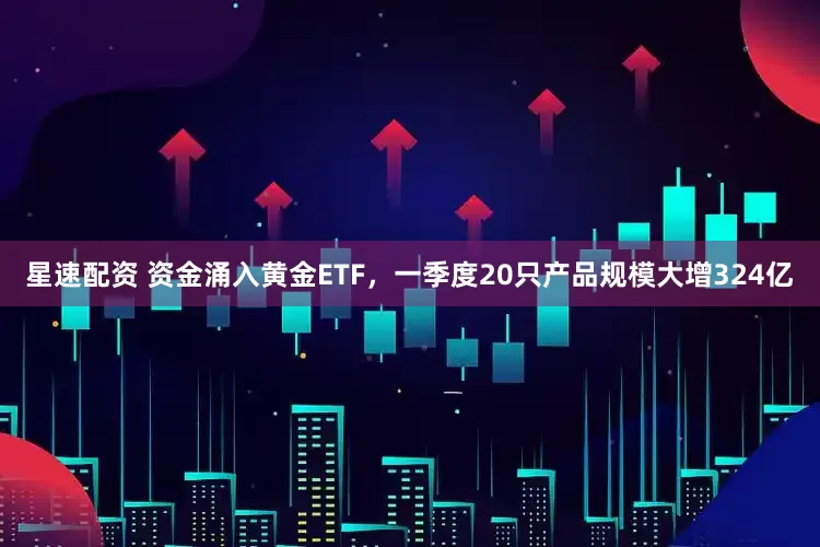 星速配资 资金涌入黄金ETF，一季度20只产品规模大增324亿