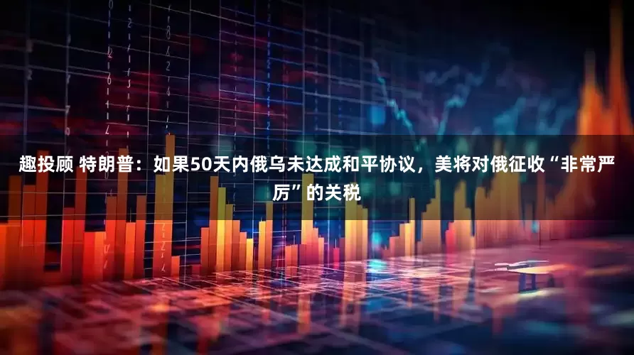 趣投顾 特朗普：如果50天内俄乌未达成和平协议，美将对俄征收“非常严厉”的关税