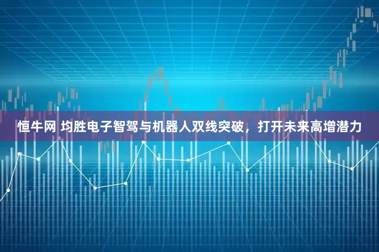 恒牛网 均胜电子智驾与机器人双线突破，打开未来高增潜力