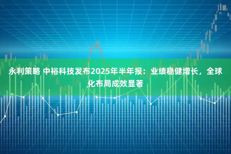 永利策略 中裕科技发布2025年半年报：业绩稳健增长，全球化布局成效显著