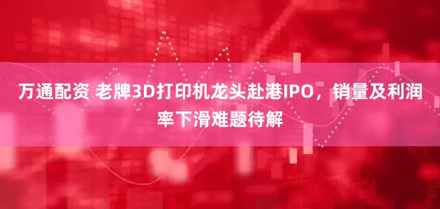 万通配资 老牌3D打印机龙头赴港IPO，销量及利润率下滑难题待解