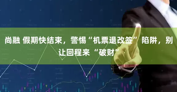 尚融 假期快结束，警惕“机票退改签” 陷阱，别让回程来 “破财”