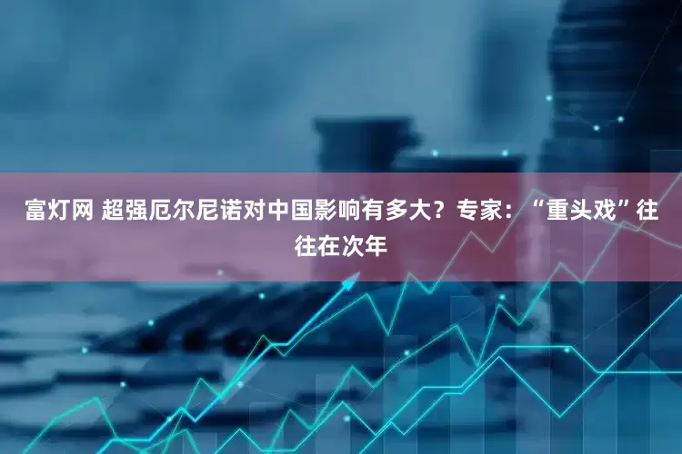 富灯网 超强厄尔尼诺对中国影响有多大？专家：“重头戏”往往在次年